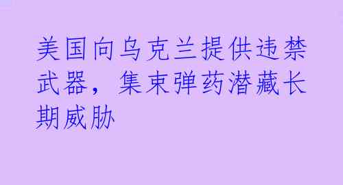 美国向乌克兰提供违禁武器，集束弹药潜藏长期威胁 