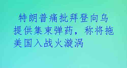  特朗普痛批拜登向乌提供集束弹药，称将拖美国入战火漩涡 