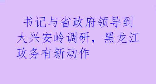  书记与省政府领导到大兴安岭调研，黑龙江政务有新动作