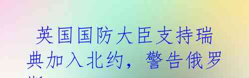  英国国防大臣支持瑞典加入北约，警告俄罗斯 分裂是普京的唯一赢家