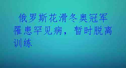  俄罗斯花滑冬奥冠军罹患罕见病，暂时脱离训练