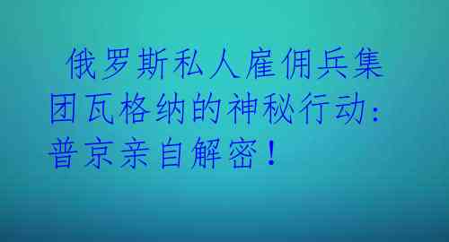  俄罗斯私人雇佣兵集团瓦格纳的神秘行动:普京亲自解密！