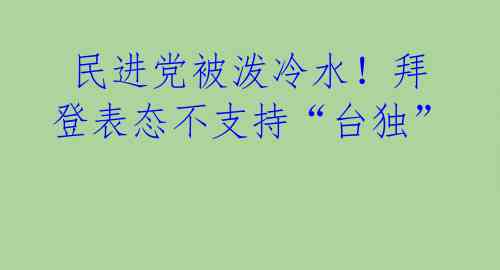  民进党被泼冷水！拜登表态不支持“台独” 