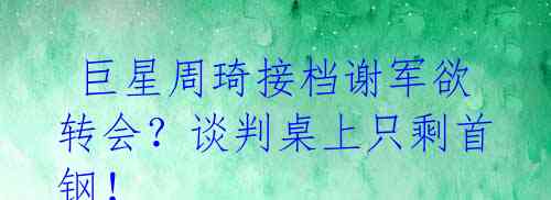  巨星周琦接档谢军欲转会？谈判桌上只剩首钢！