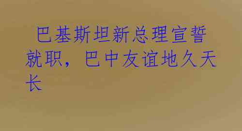  巴基斯坦新总理宣誓就职，巴中友谊地久天长