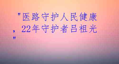 "医路守护人民健康,22年守护者吕祖光"