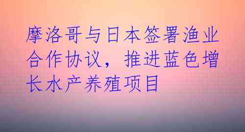 摩洛哥与日本签署渔业合作协议,推进蓝色增长水产养殖项目