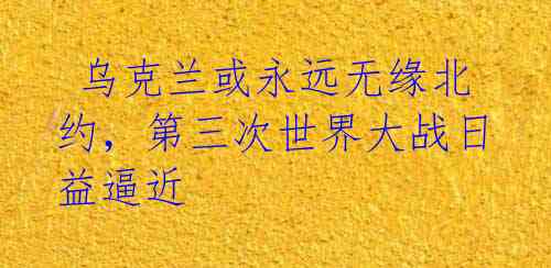 乌克兰或永远无缘北约,第三次世界大战日益逼近