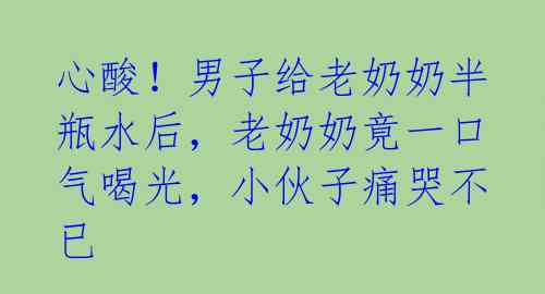 心酸!男子给老奶奶半瓶水后,老奶奶竟一口气喝光,小伙子痛哭不已