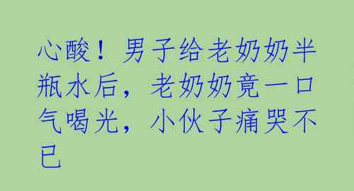 心酸！男子给老奶奶半瓶水后，老奶奶竟一口气喝光，小伙子痛哭不已 