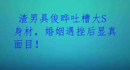 渣男具俊晔吐槽大S身材,婚姻遇挫后显真面目!