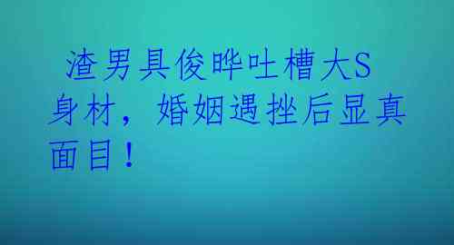  渣男具俊晔吐槽大S身材，婚姻遇挫后显真面目！ 