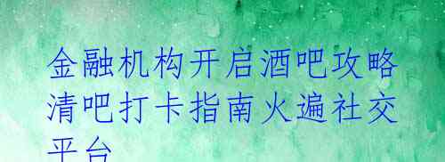  金融机构开启酒吧攻略 清吧打卡指南火遍社交平台 