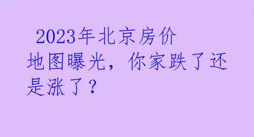  2023年北京房价地图曝光，你家跌了还是涨了？ 