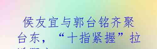  侯友宜与郭台铭齐聚台东，“十指紧握”拉近距离 