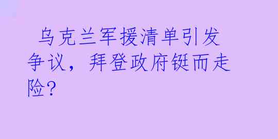 乌克兰军援清单引发争议,拜登政府铤而走险?
