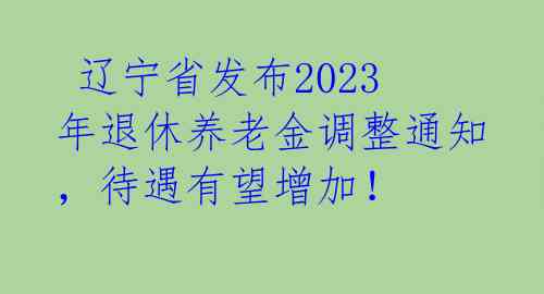  辽宁省发布2023年退休养老金调整通知，待遇有望增加！