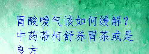 胃酸嗳气该如何缓解？中药蒂柯舒养胃茶或是良方 