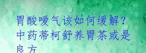 胃酸嗳气该如何缓解？中药蒂柯舒养胃茶或是良方