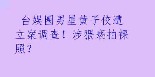  台娱圈男星黄子佼遭立案调查！涉猥亵拍裸照？