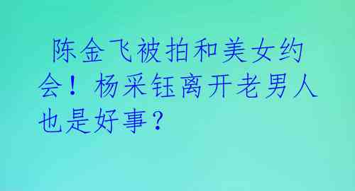  陈金飞被拍和美女约会！杨采钰离开老男人也是好事？