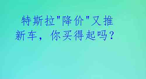  特斯拉"降价"又推新车，你买得起吗？