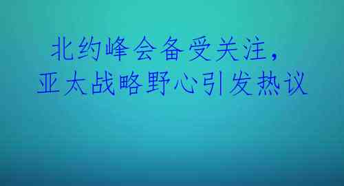  北约峰会备受关注，亚太战略野心引发热议