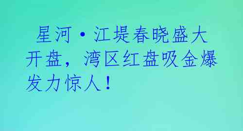  星河·江堤春晓盛大开盘，湾区红盘吸金爆发力惊人！