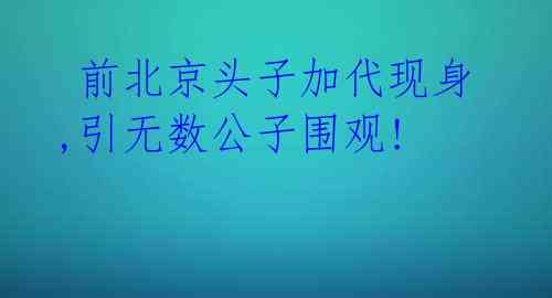 前北京头子加代现身,引无数公子围观!