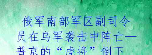 俄军南部军区副司令员在乌军袭击中阵亡—普京的“虎将”倒下