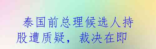 泰国前总理候选人持股遭质疑,裁决在即
