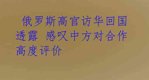俄罗斯高官访华回国透露 感叹中方对合作高度评价