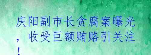 庆阳副市长贪腐案曝光,收受巨额贿赂引关注!