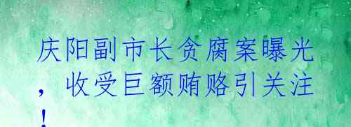 庆阳副市长贪腐案曝光，收受巨额贿赂引关注！ 