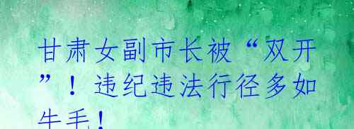 甘肃女副市长被“双开”!违纪违法行径多如牛毛!