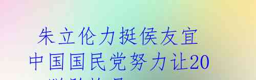 朱立伦力挺侯友宜 中国国民党努力让2024脱胎换骨