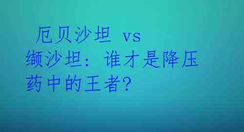 厄贝沙坦 vs 缬沙坦: 谁才是降压药中的王者?
