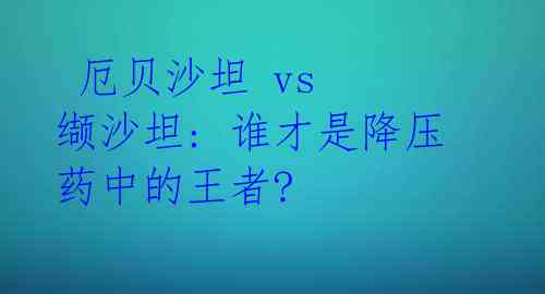  厄贝沙坦 vs 缬沙坦: 谁才是降压药中的王者? 