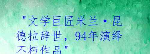 "文学巨匠米兰·昆德拉辞世,94年演绎不朽作品"