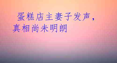  蛋糕店主妻子发声，真相尚未明朗 