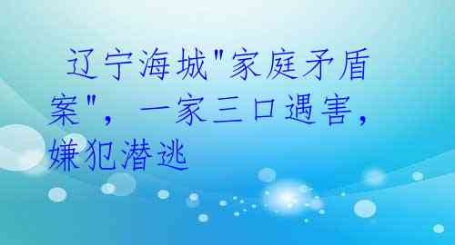 辽宁海城"家庭矛盾案",一家三口遇害,嫌犯潜逃