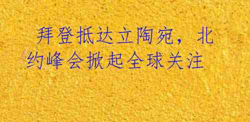 拜登抵达立陶宛,北约峰会掀起全球关注