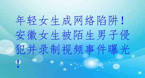 年轻女生成网络陷阱！安徽女生被陌生男子侵犯并录制视频事件曝光！ 