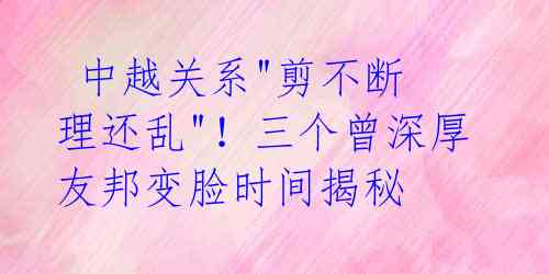 中越关系"剪不断 理还乱"!三个曾深厚友邦变脸时间揭秘