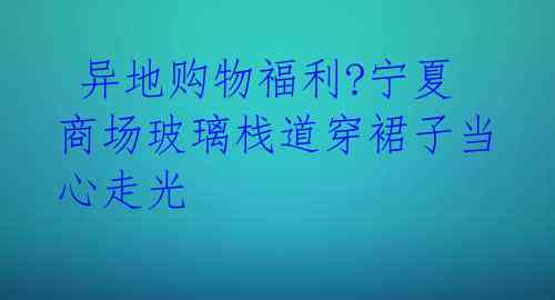  异地购物福利?宁夏商场玻璃栈道穿裙子当心走光 