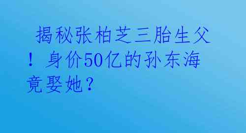  揭秘张柏芝三胎生父！身价50亿的孙东海竟娶她？