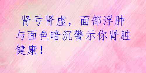  肾亏肾虚，面部浮肿与面色暗沉警示你肾脏健康！ 