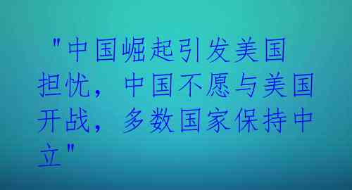  "中国崛起引发美国担忧，中国不愿与美国开战，多数国家保持中立" 