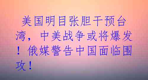  美国明目张胆干预台湾，中美战争或将爆发！俄媒警告中国面临围攻！