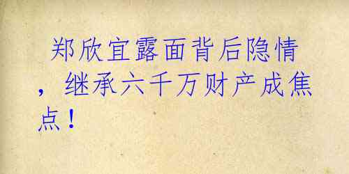  郑欣宜露面背后隐情，继承六千万财产成焦点！